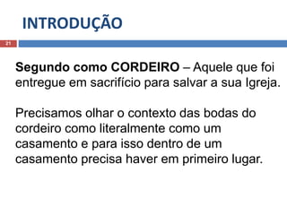 INTRODUÇÃO
21
Segundo como CORDEIRO – Aquele que foi
entregue em sacrifício para salvar a sua Igreja.
Precisamos olhar o contexto das bodas do
cordeiro como literalmente como um
casamento e para isso dentro de um
casamento precisa haver em primeiro lugar.
 