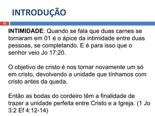 INTRODUÇÃO
22
INTIMIDADE: Quando se fala que duas carnes se
tornaram em 01 é o ápice da intimidade entre duas
pessoas, se completando. E é para isso que o
senhor veio Jo 17:20.
O objetivo de cristo é nos tornar novamente um só
em cristo, devolvendo a unidade que tínhamos com
cristo antes da queda.
Então as bodas do cordeiro têm a finalidade de
trazer a unidade perfeita entre Cristo e a Igreja. (1 Jo
3:2 Ef 4:12-14)
 