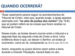QUANDO OCERRERÁ?
24
“Esse casamento parece seguir os acontecimentos do
Tribunal de Cristo, visto que, quando surge, a igreja aparece
adornada com “os atos de justiça dos santos” (Ap 19.8),
que só podem referir-se às coisas que foram aceitas no
tribunal de Cristo.
Desse modo, as bodas devem ocorrer entre o tribunal e a
segunda fase da segunda vinda de Cristo a terra. Uma
evidência disso é que, ao descer o Senhor, as bodas já
ocorreram, como se vê, comparando Ap 19.7-9, com 19.11-14.
Assim, enquanto os juízos divinos caem sobre a terra,
durante a Grande Tribulação, haverá festa no céu.
 
