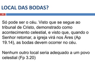 LOCAL DAS BODAS?
25
Só pode ser o céu. Visto que se segue ao
tribunal de Cristo, demonstrado como
acontecimento celestial, e visto que, quando o
Senhor retomar, a igreja virá nos Áres (Ap
19.14), as bodas devem ocorrer no céu.
Nenhum outro local seria adequado a um povo
celestial (Fp 3.20)
 