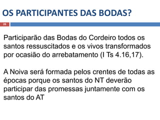 OS PARTICIPANTES DAS BODAS?
26
Participarão das Bodas do Cordeiro todos os
santos ressuscitados e os vivos transformados
por ocasião do arrebatamento (I Ts 4.16,17).
A Noiva será formada pelos crentes de todas as
épocas porque os santos do NT deverão
participar das promessas juntamente com os
santos do AT
 