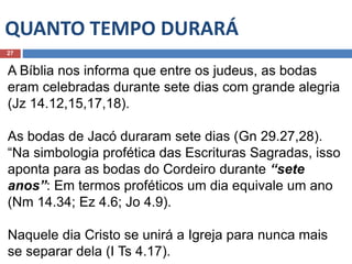 QUANTO TEMPO DURARÁ
27
A Bíblia nos informa que entre os judeus, as bodas
eram celebradas durante sete dias com grande alegria
(Jz 14.12,15,17,18).
As bodas de Jacó duraram sete dias (Gn 29.27,28).
“Na simbologia profética das Escrituras Sagradas, isso
aponta para as bodas do Cordeiro durante “sete
anos”: Em termos proféticos um dia equivale um ano
(Nm 14.34; Ez 4.6; Jo 4.9).
Naquele dia Cristo se unirá a Igreja para nunca mais
se separar dela (I Ts 4.17).
 
