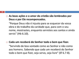 32
 As boas ações e o amor do cristão são lembrados por
Deus e por Ele recompensados.
“Porque Deus não é injusto para se esquecer da vossa
obra e do trabalho da caridade que, para com o seu
nome, mostrastes, enquanto servistes aos santos e ainda
servis” (Hb 6.10).
 Cada um receberá do Senhor todo o bem que fizer.
“Servindo de boa vontade como ao Senhor e não como
aos homens. Sabendo que cada um receberá do Senhor
todo o bem que fizer, seja servo, seja livre” (Ef 6.7-8).
 
