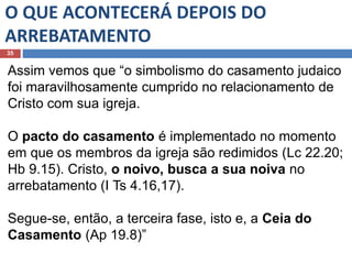 O QUE ACONTECERÁ DEPOIS DO
ARREBATAMENTO
35
Assim vemos que “o simbolismo do casamento judaico
foi maravilhosamente cumprido no relacionamento de
Cristo com sua igreja.
O pacto do casamento é implementado no momento
em que os membros da igreja são redimidos (Lc 22.20;
Hb 9.15). Cristo, o noivo, busca a sua noiva no
arrebatamento (I Ts 4.16,17).
Segue-se, então, a terceira fase, isto e, a Ceia do
Casamento (Ap 19.8)”
 