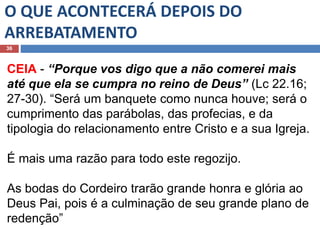 O QUE ACONTECERÁ DEPOIS DO
ARREBATAMENTO
36
CEIA - “Porque vos digo que a não comerei mais
até que ela se cumpra no reino de Deus” (Lc 22.16;
27-30). “Será um banquete como nunca houve; será o
cumprimento das parábolas, das profecias, e da
tipologia do relacionamento entre Cristo e a sua Igreja.
É mais uma razão para todo este regozijo.
As bodas do Cordeiro trarão grande honra e glória ao
Deus Pai, pois é a culminação de seu grande plano de
redenção”
 
