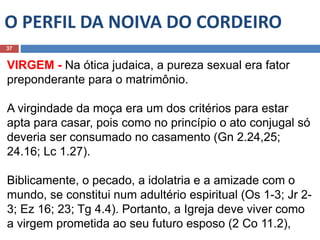 O PERFIL DA NOIVA DO CORDEIRO
37
VIRGEM - Na ótica judaica, a pureza sexual era fator
preponderante para o matrimônio.
A virgindade da moça era um dos critérios para estar
apta para casar, pois como no princípio o ato conjugal só
deveria ser consumado no casamento (Gn 2.24,25;
24.16; Lc 1.27).
Biblicamente, o pecado, a idolatria e a amizade com o
mundo, se constitui num adultério espiritual (Os 1-3; Jr 2-
3; Ez 16; 23; Tg 4.4). Portanto, a Igreja deve viver como
a virgem prometida ao seu futuro esposo (2 Co 11.2),
 