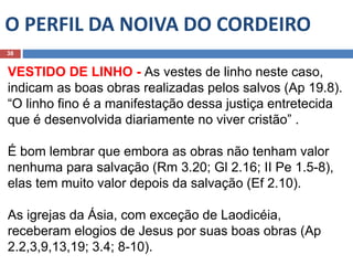 O PERFIL DA NOIVA DO CORDEIRO
38
VESTIDO DE LINHO - As vestes de linho neste caso,
indicam as boas obras realizadas pelos salvos (Ap 19.8).
“O linho fino é a manifestação dessa justiça entretecida
que é desenvolvida diariamente no viver cristão” .
É bom lembrar que embora as obras não tenham valor
nenhuma para salvação (Rm 3.20; Gl 2.16; II Pe 1.5-8),
elas tem muito valor depois da salvação (Ef 2.10).
As igrejas da Ásia, com exceção de Laodicéia,
receberam elogios de Jesus por suas boas obras (Ap
2.2,3,9,13,19; 3.4; 8-10).
 