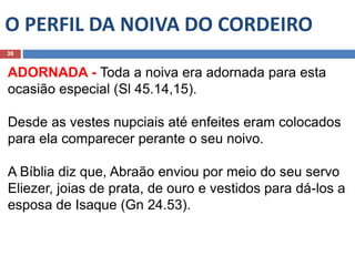 O PERFIL DA NOIVA DO CORDEIRO
39
ADORNADA - Toda a noiva era adornada para esta
ocasião especial (Sl 45.14,15).
Desde as vestes nupciais até enfeites eram colocados
para ela comparecer perante o seu noivo.
A Bíblia diz que, Abraão enviou por meio do seu servo
Eliezer, joias de prata, de ouro e vestidos para dá-los a
esposa de Isaque (Gn 24.53).
 