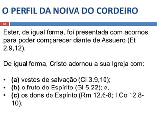O PERFIL DA NOIVA DO CORDEIRO
40
Ester, de igual forma, foi presentada com adornos
para poder comparecer diante de Assuero (Et
2.9,12).
De igual forma, Cristo adornou a sua Igreja com:
• (a) vestes de salvação (Cl 3.9,10);
• (b) o fruto do Espírito (Gl 5.22); e,
• (c) os dons do Espírito (Rm 12.6-8; I Co 12.8-
10).
 