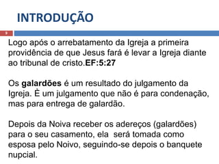INTRODUÇÃO
9
Logo após o arrebatamento da Igreja a primeira
providência de que Jesus fará é levar a Igreja diante
ao tribunal de cristo.EF:5:27
Os galardões é um resultado do julgamento da
Igreja. È um julgamento que não é para condenação,
mas para entrega de galardão.
Depois da Noiva receber os adereços (galardões)
para o seu casamento, ela será tomada como
esposa pelo Noivo, seguindo-se depois o banquete
nupcial.
 