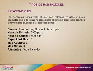 TIPOS DE HABITACIONES

ESTÁNDAR PLUS

Las habitacion tienen vista al mar con balcones privados y están
equipadas con todo lo que necesitas para sentirte en casa. Viaja con toda
tu familia para divertirse en estas vacaciones.

Camas: 1 cama King Size o 1 litera triple
Hora de Entrada: 3:00 p.m.
Hora de Salida: 12:00 p.m.
Capacidad Max.: 5
Max Adultos: 2
Max Niños: 3
Alimentos: Todo Incluido
 