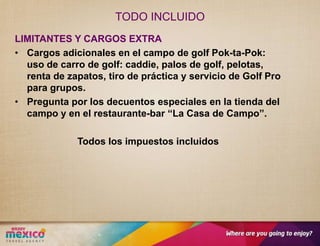 TODO INCLUIDO
LIMITANTES Y CARGOS EXTRA
• Cargos adicionales en el campo de golf Pok-ta-Pok:
  uso de carro de golf: caddie, palos de golf, pelotas,
  renta de zapatos, tiro de práctica y servicio de Golf Pro
  para grupos.
• Pregunta por los decuentos especiales en la tienda del
  campo y en el restaurante-bar “La Casa de Campo”.

             Todos los impuestos incluidos
 