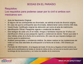 BODAS EN EL PARAÍSO
Requisitos:
Los requisitos para poderse casar por lo civil si ambos son
mexicanos son:

•   Acta de Nacimiento Original.
•   Si alguno de los contrayentes es divorciado, se solicita el acta de divorcio origina.
•   En caso de que la contrayente sea divorciada, deberá tener como mínimo 300 días.
•   Viudo/Viuda: Certificado original de defunción así como el acta de matrimonio.
•   Identificación Oficial: Pasaporte vigente o credencial de elector.
•   Dos testigos de cada uno (4 en total). Amigos o familiares mayores de 18 años con
    identificación oficial ya sea pasaporte vigente o credencial de elector. Tienen que estar 4
    días hábiles antes de la fecha de la ceremonia. (En caso de que requiera testigos con
    mucho gusto le asistiremos).
•   Análisis prenupciales y constancia médica. Se deben realizar en las instalaciones del
    hotel con tres días laborales de anticipación a la fecha de la boda. (180 Dólares por
    pareja.)
•   Formato de información. (A la llegada del hotel). El día de su llegada al hotel recibirá una
    carta de la coordinadora de bodas en donde le indica el día y la hora de la reunión para hacer
    la entrega de los documentos y ver todos los detalles de la ceremonia.
 