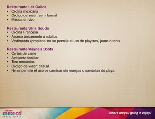 Restaurante Los Gallos
• Cocina mexicana
• Código de vestir: semi formal
• Música en vivo

Restaurante Sans Soucis
• Cocina Francesa
• Acceso únicamente a adultos
• Vestimenta apropiada, no se permite el uso de playeras, jeans o tenis.

Restaurante Wayne’s Boots
• Cortes de carne
• Ambiente familiar
• Toro mecánico.
• Código de vestir: casual
• No se permite el uso de camisas sin mangas o sandalias de playa.
 