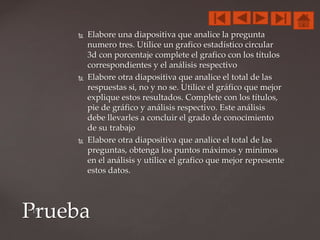  Elabore una diapositiva que analice la pregunta
numero tres. Utilice un grafico estadístico circular
3d con porcentaje complete el grafico con los títulos
correspondientes y el análisis respectivo
 Elabore otra diapositiva que analice el total de las
respuestas si, no y no se. Utilice el gráfico que mejor
explique estos resultados. Complete con los títulos,
pie de gráfico y análisis respectivo. Este análisis
debe llevarles a concluir el grado de conocimiento
de su trabajo
 Elabore otra diapositiva que analice el total de las
preguntas, obtenga los puntos máximos y mínimos
en el análisis y utilice el grafico que mejor represente
estos datos.
Prueba
 