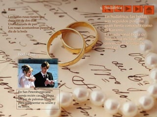 Boda rusa
 Ruso
Las bodas rusas tienen una
duración de dos días
Una rebanada de pan
Los rusos acostumbran pasear el
día de la boda
 Sudáfrica
En Sudáfrica, las bodas
son seguidos por una
gran fiesta conocida como
el Karamu.
La tradicional boda de
Sudáfrica incluye una
ceremonia de velas de
unidad.
En San Petersburgo una
pareja recién casada libera
un par de palomas blancas
para representar su unión y
su amor.
 