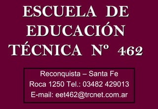 ESCUELA DE
  EDUCACIÓN
TÉCNICA Nº 462
    Reconquista – Santa Fe
  Roca 1250 Tel.: 03482 429013
  E-mail: eet462@trcnet.com.ar
 