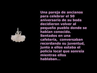 Una pareja de ancianos para celebrar el 50 aniversario de su boda decidieron volver al pequeño pueblo donde se habían conocido. Sentados en una cafetería,  conversaban recordando su juventud, junto a ellos estaba el policía local que sonreía mientras ellos hablaban... 