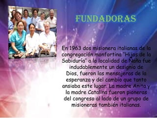 Fundadoras
En 1963 dos misionera italianas de la
congregación monfortina ‘’Hijas de la
Sabiduría’’ a la localidad de Ñaña fue
indudablemente un designio de
Dios, fueron las mensajeras de la
esperanza y del cambio que tanto
ansiaba este lugar. La madre Anita y
la madre Catalina fueron pioneras
del congreso al lado de un grupo de
misioneras también italianas.
 