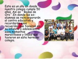 Este es un año en donde
nuestro colegio cumple 50
años. Así es ''Bodas de
Oro''.En donde las ex-
alumnas se reincorporarán
al centro educativo y
recordarán esos
recuerdos que tuvieron en
su infancia y adolescencia
esos momentos
maravillosos y lindos que
tuvieron en este hermoso
colegio.
 