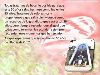 Todas tratamos de hacer lo posible para que
este 50 años salgo hermoso como fue en los
25 años. Tratamos de esforzarnos y
proponernos a que salga bien y quede como
un recuerdo de lo grandioso que será estos 50
años, pero siempre recordar que al igual que
todas como terminan la secundaria siempre
recuerdan esos momentos que han tenido.
Así que esperemos que sea un bonito 50 años
de ''Bodas de Oro''
 