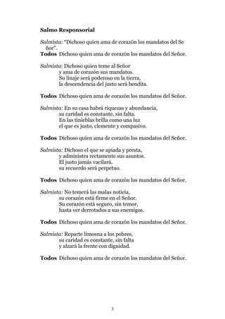 Salmo Responsorial

Salmista: “Dichoso quien ama de corazón los mandatos del Se
  ñor”.
Todos Dichoso quien ama de corazón los mandatos del Señor.

Salmista: Dichoso quien teme al Señor
       y ama de corazón sus mandatos.
       Su linaje será poderoso en la tierra,
       la descendencia del justo será bendita.

Todos Dichoso quien ama de corazón los mandatos del Señor.

Salmista: En su casa habrá riquezas y abundancia,
       su caridad es constante, sin falta.
       En las tinieblas brilla como una luz
       el que es justo, clemente y compasivo.

Todos Dichoso quien ama de corazón los mandatos del Señor.

Salmista: Dichoso el que se apiada y presta,
       y administra rectamente sus asuntos.
       El justo jamás vacilará,
       su recuerdo será perpetuo.

Todos Dichoso quien ama de corazón los mandatos del Señor.

Salmista: No temerá las malas noticia,
       su corazón está firme en el Señor.
       Su corazón está seguro, sin temor,
       hasta ver derrotados a sus enemigos.

Todos Dichoso quien ama de corazón los mandatos del Señor.

Salmista: Reparte limosna a los pobres,
       su caridad es constante, sin falta
       y alzará la frente con dignidad.

Todos Dichoso quien ama de corazón los mandatos del Señor.




                               3
 