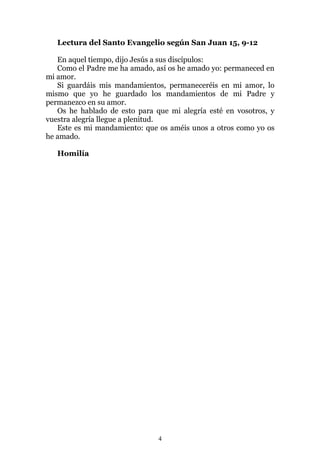 Lectura del Santo Evangelio según San Juan 15, 9-12

   En aquel tiempo, dijo Jesús a sus discípulos:
   Como el Padre me ha amado, así os he amado yo: permaneced en
mi amor.
   Si guardáis mis mandamientos, permaneceréis en mi amor, lo
mismo que yo he guardado los mandamientos de mi Padre y
permanezco en su amor.
   Os he hablado de esto para que mi alegría esté en vosotros, y
vuestra alegría llegue a plenitud.
   Este es mi mandamiento: que os améis unos a otros como yo os
he amado.

   Homilía




                               4
 