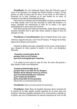 Presidente: Sí, eres realmente Santo, Dios del Universo, que al
crear al ser humano a tu imagen les hiciste hombre y mujer. Tú has
puesto en ellos el amor que les lleva el uno hacia el otro hasta la
donación de la vida. Presente en lo más hondo de su amor, tú
construyes con ellos la fraternidad humana.
    Para renovar tu alianza con la humanidad, enviaste a nuestra tierra
a tu Hijo amado. Por él tú has renovado la unión del hombre y la
mujer, haciendo del matrimonio el sello de su unión y un signo
privilegiado de tu amor para con nosotros.
    Para darte gracias por todas tus maravillas, Padre lleno de bondad,
nosotros hacemos hoy lo que hizo Jesús cuando le llegó la hora de
entregar su vida.

   Presidente y Concelebrantes: Que tu Espíritu Santo, hoy como
entonces, haga de este pan y este vino el Cuerpo y + Sangre de tu Hijo,
signos de tu alianza con nosotros.

    Durante la última cena que compartió con los suyos, Jesús tomó el
pan, después de darte gracias lo partió y lo dio a sus discípulos,
diciendo:

   Tomad y comed todos de él,
   porque esto es mi Cuerpo,
   que será entregado por vosotros.

    Y al acabar la cena tomó la copa de vino, de nuevo dio gracias y
dijo, dando el cáliz a sus discípulos:

   Tomad y bebed todos de él,
   porque éste es el cáliz de m¿ Sangre,
   Sangre de la alianza nueva y eterna,
   que será derramada por vosotros
   y por todos los hombres
   para el perdón de los pecados.
   Haced esto en conmemoración mía.

   Presidente: Este es el sacramento de nuestra fe...

    Presidente: Padre lleno de bondad, hacemos ahora memoria de
la muerte de tu Hijo amado, prueba suprema de su amor para con
nosotros. Hacemos también memoria de su resurrección y entrada en
tu gloria, que son el fundamento de nuestra esperanza de vivir un día




                                  8
 