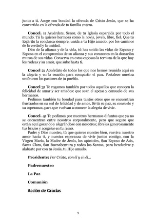 junto a ti. Acoge con bondad la ofrenda de Cristo Jesús, que se ha
convertido en la ofrenda de tu familia entera.

    Concel. 1: Acuérdate, Senor, de tu Iglesia esparcida por todo el
mundo. Tú la quieres hermosa como la novia, joven, libre, fiel. Que tu
Espíritu la conduzca siempre, unida a tu Hijo amado, por los caminos
de la verdad y la unidad.
    Dios de la alianza y de la vida, tú has unido las vidas de Esposo y
Esposa en el compromiso de su alianza y sus corazones en la donación
mutua de sus vidas. Conserva en estos esposos la ternura de la que hoy
les rodeas y su amor, que sube hasta ti.

    Concel 2: Acuérdate de todos los que nos hemos reunido aquí en
la alegría y en la oración para compartir el pan. Fortalece nuestra
unión con los pastores de tu pueblo.

    Concel 3: Te rogamos también por todos aquellos que conocen la
felicidad de amar y ser amados: que sean el apoyo y consuelo de sus
hermanos.
    Pedimos también tu bondad para tantos otros que se encuentran
frustrados en su sed de felicidad y de amor. Sé tú su paz, su consuelo y
su esperanza, para que vuelvan a conocer la alegría de vivir.

    Concel. 4: Te pedimos por nuestros hermanos difuntos que ya no
se encuentran entre nosotros corporalmente, pero que seguro que
están aquí gozando y alegrándose con nosotros; ábreles generosamente
tus brazos y acógeles en tu reino.
    Padre y Dios nuestro, tú que quieres nuestro bien, reaviva nuestro
amor hacia ti, y nuestra esperanza de vivir juntos contigo, con la
Virgen María, la Madre de Jesús, los apóstoles, San Esposo de Asís,
Santa Clara, San Buenabentura y todos los Santos, para bendecirte y
alabarte por con tu Jesús, tu Hijo amado.

   Presidente: Por Cristo, con él y en él...

   Padrenuestro

   La Paz

   Comunión

   Acción de Gracias




                                   9
 