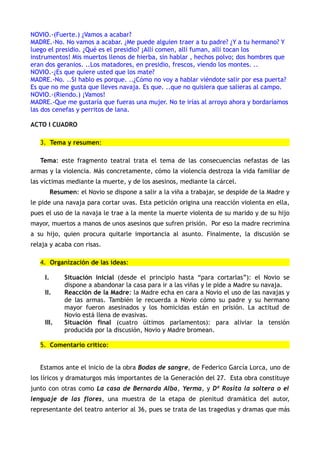 NOVIO.-(Fuerte.) ¿Vamos a acabar?
MADRE.-No. No vamos a acabar. ¿Me puede alguien traer a tu padre? ¿Y a tu hermano? Y
luego el presidio. ¿Qué es el presidio? ¡Allí comen, allí fuman, allí tocan los
instrumentos! Mis muertos llenos de hierba, sin hablar , hechos polvo; dos hombres que
eran dos geranios. ..Los matadores, en presidio, frescos, viendo los montes. ..
NOVIO.-¿Es que quiere usted que los mate?
MADRE.-No. ..Si hablo es porque. ..¿Cómo no voy a hablar viéndote salir por esa puerta?
Es que no me gusta que lleves navaja. Es que. ..que no quisiera que salieras al campo.
NOVIO.-(Riendo.) ¡Vamos!
MADRE.-Que me gustaría que fueras una mujer. No te irías al arroyo ahora y bordaríamos
las dos cenefas y perritos de lana.

ACTO I CUADRO

   3. Tema y resumen:

   Tema: este fragmento teatral trata el tema de las consecuencias nefastas de las
armas y la violencia. Más concretamente, cómo la violencia destroza la vida familiar de
las víctimas mediante la muerte, y de los asesinos, mediante la cárcel.
          Resumen: el Novio se dispone a salir a la viña a trabajar, se despide de la Madre y
le pide una navaja para cortar uvas. Esta petición origina una reacción violenta en ella,
pues el uso de la navaja le trae a la mente la muerte violenta de su marido y de su hijo
mayor, muertos a manos de unos asesinos que sufren prisión. Por eso la madre recrimina
a su hijo, quien procura quitarle importancia al asunto. Finalmente, la discusión se
relaja y acaba con risas.

   4. Organización de las ideas:

     I.        Situación inicial (desde el principio hasta “para cortarlas”): el Novio se
               dispone a abandonar la casa para ir a las viñas y le pide a Madre su navaja.
     II.       Reacción de la Madre: la Madre echa en cara a Novio el uso de las navajas y
               de las armas. También le recuerda a Novio cómo su padre y su hermano
               mayor fueron asesinados y los homicidas están en prisión. La actitud de
               Novio está llena de evasivas.
     III.      Situación final (cuatro últimos parlamentos): para aliviar la tensión
               producida por la discusión, Novio y Madre bromean.

   5. Comentario crítico:


   Estamos ante el inicio de la obra Bodas de sangre, de Federico García Lorca, uno de
los líricos y dramaturgos más importantes de la Generación del 27. Esta obra constituye
junto con otras como La casa de Bernarda Alba, Yerma, y Dª Rosita la soltera o el
lenguaje de las flores, una muestra de la etapa de plenitud dramática del autor,
representante del teatro anterior al 36, pues se trata de las tragedias y dramas que más
 