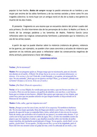 popular lo han hecho. Bodas de sangre recoge la pasión amorosa de un hombre y una
mujer por encima de los odios familiares y de las normas sociales y tiene como fin una
tragedia colectiva: la novia huye con un antiguo novio el día de su boda y eso genera la
muerte de los dos rivales.


   El presente fragmento es una escena que se encuentra dentro del primer cuadro del
acto primero. En ella intervienen dos de los personajes de la obra: la Madre y el Novio. A
través de las amargas palabras y los lamentos de Madre, Federico García Lorca
reflexiona sobre las trágicas consecuencias familiares y personales que la violencia y el
uso de las armas causan.


   A partir de aquí se puede disertar sobre la violencia (violencia de género, violencia
en las guerras, por ejemplo), se pueden citar casos concretos y actuales de violencia que
aparecen en las noticias para pasar a reflexionar sobre las consecuencias negativas de
dicha actitud y posicionarse a favor del diálogo...
                                         COMENTARIO CRÍTICO




Vecina: ¿No la reconoces?

Madre: Por eso pregunto quién es. Porque tengo que no reconocerla, para no clavarla
mis dientes en el cuello. ¡Víbora! (Se dirige hacia la novia con ademán fulminante; se
detiene. A la vecina.) ¿La ves? Está ahí, y está llorando, y yo quieta, sin arrancarle los
ojos. No me entiendo. ¿Será que yo no quería a mi hijo? Pero, ¿y su honra? ¿Dónde está
su honra? (Golpea a la novia. Ésta cae al suelo.)

Vecina: ¡Por Dios! (Trata de separarlas.)

Novia: (A la vecina) Déjala; he venido para que me mate y que me lleven con ellos. (A
la madre.) Pero no con las manos; con garfios de alambre, con una hoz, y con fuerza,
hasta que se rompa en mis huesos. ¡Déjala! Que quiero que sepa que yo soy limpia, que
estaré loca, pero que me puedan enterrar sin que ningún hombre se haya mirado en la
blancura de mis pechos.

Madre: Calla, calla; ¿qué me importa eso a mí?

Novia: ¡Porque yo me fui con el otro, me fui! (Con angustia) Tú también te hubieras
ido. Yo era una mujer quemada, llena de llagas por dentro y por fuera, y tu hijo era un
poquito de agua de la que yo esperaba hijos, tierra, salud; pero el otro era un río oscuro,
lleno de ramas, que acercaba a mí el rumor de sus juncos y su cantar entre dientes. Y yo
corría con tu hijo que era como un niñito de agua, frío, y el otro me mandaba cientos de
pájaros que me impedían el andar y que dejaban escarcha sobre mis heridas de pobre
mujer marchita, de muchacha acariciada por el fuego. Yo no quería, ¡óyelo bien!; yo no
quería, ¡óyelo bien!. Yo no quería. ¡Tu hijo era mi fin y yo no lo he engañado, pero el
brazo del otro me arrastró como un golpe de mar, como la cabezada de un mulo, y me
 