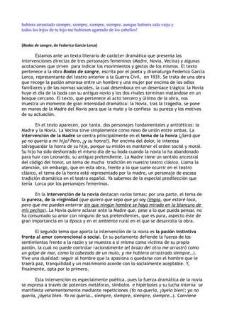 hubiera arrastrado siempre, siempre, siempre, siempre, aunque hubiera sido vieja y
todos los hijos de tu hijo me hubiesen agarrado de los cabellos!


(Bodas de sangre, de Federico García Lorca)

       Estamos ante un texto literario de carácter dramático que presenta las
intervenciones directas de tres personajes femeninos (Madre, Novia, Vecina) y algunas
acotaciones que sirven para indicar los movimientos y gestos de los mismos. El texto
pertenece a la obra Bodas de sangre, escrita por el poeta y dramaturgo Federico García
Lorca, representante del teatro anterior a la Guerra Civil, en 1931. Se trata de una obra
que recoge la pasión amorosa entre un hombre y una mujer por encima de los odios
familiares y de las normas sociales, la cual desemboca en un desenlace trágico: la Novia
huye el día de la boda con su antiguo novio y los dos rivales terminan matándose en un
bosque cercano. El texto, que pertenece al acto tercero y último de la obra, nos
muestra un momento de gran intensidad dramática: la Novia, tras la tragedia, se pone
en manos de la Madre del Novio para que la mate y le confiesa su pureza y los motivos
de su actuación.

       En el texto aparecen, por tanto, dos personajes fundamentales y antitéticos: la
Madre y la Novia. La Vecina sirve simplemente como nexo de unión entre ambas. La
intervención de la Madre se centra principalmente en el tema de la honra (¿Será que
yo no quería a mi hijo? Pero, ¿y su honra?). Por encima del dolor, le interesa
salvaguardar la honra de su hijo, porque su misión es mantener el orden social y moral.
Su hijo ha sido deshonrado el mismo día de su boda cuando la novia lo ha abandonado
para huir con Leonardo, su antiguo pretendiente. La Madre tiene un sentido ancestral
del código del honor, un tema de mucha tradición en nuestro teatro clásico. Llama la
atención, sin embargo, que en esta obra, frente a lo que suele ocurrir en el teatro
clásico, el tema de la honra esté representado por la madre, un personaje de escasa
tradición dramática en el teatro español. Ya sabemos de la especial predilección que
tenía Lorca por los personajes femeninos.

      En la intervención de la novia destacan varios temas: por una parte, el tema de
la pureza, de la virginidad (que quiero que sepa que yo soy limpia, que estaré loca,
pero que me puedan enterrar sin que ningún hombre se haya mirado en la blancura de
mis pechos). La Novia quiere aclarar ante la Madre que, pese a lo que pueda pensar, no
ha consumado su amor con ninguno de sus pretendientes, que es pura, aspecto éste de
gran importancia en la época y en el ambiente rural en el que se desarrolla la obra.

       El segundo tema que aporta la intervención de la novia es la pasión instintiva
frente al amor convencional o social. En su parlamento defiende la fuerza de los
sentimientos frente a la razón y se muestra a sí misma como víctima de su propia
pasión, la cual no puede controlar racionalmente (el brazo del otro me arrastró como
un golpe de mar, como la cabezada de un mulo, y me hubiera arrastrado siempre…).
Vive una dualidad: seguir al hombre que la apasiona o quedarse con el hombre que le
traerá paz, tranquilidad y un matrimonio acorde con lo socialmente aceptable. Y,
finalmente, opta por lo primero.

      Esta intervención es especialmente poética, pues la fuerza dramática de la novia
se expresa a través de potentes metáforas, símbolos e hipérboles y su lucha interna se
manifiesta vehementemente mediante repeticiones (Yo no quería, ¡óyelo bien!; yo no
quería, ¿óyelo bien. Yo no quería… siempre, siempre, siempre, siempre…). Conviene
 