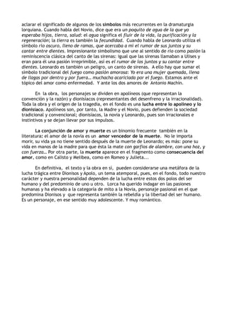 aclarar el significado de algunos de los símbolos más recurrentes en la dramaturgia
lorquiana. Cuando habla del Novio, dice que era un poquito de agua de la que yo
esperaba hijos, tierra, salud: el agua significa el fluir de la vida, la purificación y la
regeneración; la tierra es también la fecundidad. Cuando habla de Leonardo utiliza el
símbolo río oscuro, lleno de ramas, que acercaba a mí el rumor de sus juntos y su
cantar entre dientes. Impresionante simbolismo que une al sentido de río como pasión la
reminiscencia clásica del canto de las sirenas: igual que las sirenas llamaban a Ulises y
eran para él una pasión irreprimible, así es el rumor de los juntos y su cantar entre
dientes. Leonardo es también un peligro, un canto de sirenas. A ello hay que sumar el
símbolo tradicional del fuego como pasión amorosa: Yo era una mujer quemada, llena
de llagas por dentro y por fuera… muchacha acariciada por el fuego. Estamos ante el
tópico del amor como enfermedad. Y ante los dos amores de Antonio Machín.

       En la obra, los personajes se dividen en apolíneos (que representan la
convención y la razón) y dionisíacos (representantes del desenfreno y la irracionalidad).
Toda la obra y el origen de la tragedia, en el fondo es una lucha entre lo apolíneo y lo
dionisíaco. Apolíneos son, por tanto, la Madre y el Novio, pues defienden la sociedad
tradicional y convencional; dionisíacos, la novia y Leonardo, pues son irracionales e
instintivos y se dejan llevar por sus impulsos.

       La conjunción de amor y muerte es un binomio frecuente también en la
literatura: el amor de la novia es un amor vencedor de la muerte. No le importa
morir, su vida ya no tiene sentido después de la muerte de Leonardo; es más: pone su
vida en manos de la madre para que ésta la mate con garfios de alambre, con una hoz, y
con fuerza… Por otra parte, la muerte aparece en el fragmento como consecuencia del
amor, como en Calisto y Melibea, como en Romeo y Julieta...

       En definitiva, el texto y la obra en sí, pueden considerarse una metáfora de la
lucha trágica entre Dionisos y Apolo, un tema atemporal, pues, en el fondo, todo nuestro
carácter y nuestra personalidad dependen de la lucha entre estos dos polos del ser
humano y del predominio de uno u otro. Lorca ha querido indagar en las pasiones
humanas y ha elevado a la categoría de mito a la Novia, personaje pasional en el que
predomina Dionisos y que representa también la rebeldía y la libertad del ser humano.
Es un personaje, en ese sentido muy adolescente. Y muy romántico.
 