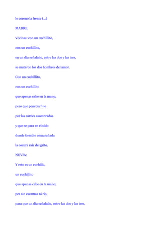 le corono la frente (…)


MADRE:


Vecinas: con un cuchillito,


con un cuchillito,


en un día señalado, entre las dos y las tres,


se mataron los dos hombres del amor.


Con un cuchillito,


con un cuchillito


que apenas cabe en la mano,


pero que penetra fino


por las carnes asombradas


y que se para en el sitio


donde tiemble enmarañada


la oscura raíz del grito.


NOVIA:


Y esto es un cuchillo,


un cuchillito


que apenas cabe en la mano;


pez sin escamas ni río,


para que un día señalado, entre las dos y las tres,
 