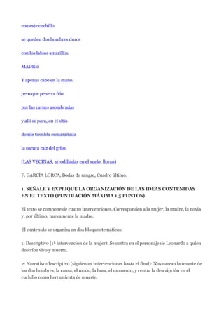 con este cuchillo


se queden dos hombres duros


con los labios amarillos.


MADRE:


Y apenas cabe en la mano,


pero que penetra frío


por las carnes asombradas


y allí se para, en el sitio


donde tiembla enmarañada


la oscura raíz del grito.


(LAS VECINAS, arrodilladas en el suelo, lloran)


F. GARCÍA LORCA, Bodas de sangre, Cuadro último.


1. SEÑALE Y EXPLIQUE LA ORGANIZACIÓN DE LAS IDEAS CONTENIDAS
EN EL TEXTO (PUNTUACIÓN MÁXIMA 1,5 PUNTOS).


El texto se compone de cuatro intervenciones. Corresponden a la mujer, la madre, la novia
y, por último, nuevamente la madre.


El contenido se organiza en dos bloques temáticos:


1: Descriptivo (1ª intervención de la mujer): Se centra en el personaje de Leonardo a quien
describe vivo y muerto.


2: Narrativo-descriptivo (siguientes intervenciones hasta el final): Nos narran la muerte de
los dos hombres, la causa, el modo, la hora, el momento, y centra la descripción en el
cuchillo como herramienta de muerte.
 