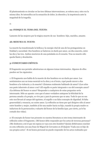 El planteamiento es circular en las tres últimas intervenciones, se reitera una y otra vez la
misma idea. Se intensifica así la sensación de dolor, la obsesión y la impotencia ante la
magnitud de la tragedia.


2:


2a: INDIQUE EL TEMA DEL TEXTO:


Lamento de las mujeres por la trágica muerte de sus hombres: hijo, maridos, amante.


2b: RESUMA EL TEXTO:


La muerte ha transformado la belleza y la energía vital de uno de los protagonistas en
frialdad y oscuridad. Dos hombres se batieron en duelo por amor, un día concreto, entre
las dos y las tres. Ambos murieron de una puñalada en el corazón. Tras su muerte sólo
queda llanto y desolación.


3: COMENTARIO CRÍTICO:


El fragmento nos permite adentrarnos en algunos temas interesantes. Algunos de ellos
pueden ser los siguientes:


1: El fragmento nos habla de la muerte de dos hombres en un duelo por amor. Los
sentimientos son un tema esencial en la obra y en el texto, ¿qué puede mover a dos
hombres a la violencia y a la muerte? ¿Estamos realmente hablando de amor? ¿Los celos
son parte inherente al amor o no? ¿El orgullo es parte integrante o no del concepto amor?
¿La defensa del honor es amor? Responder a cualquiera de estas preguntas sería
interesante. Sólo un apunte: creo que el amor verdadero antepone la felicidad de la
persona amada a la propia, se vive por y para la persona que se ama. Todo lo que no sea
esto nos llevará al campo del egoísmo, el orgullo o un falso concepto de dignidad. Si falta
generosidad y renuncia, no existe amor. La reflexión no tiene por qué dirigirse sólo al amor
entre hombre y mujer, también al de una madre hacia su hijo, cuando la propia madre es
inductora de la persecución y valuarte del honor de la familia (que, por cierto, ya le ha
costado dos vidas).


2: El concepto de honor tan presente en nuestra literatura es otro tema interesante de
reflexión sobre el fragmento. ¿Mi honor debe responder por los actos de terceras personas?
¿Me deshonra a mí el que mi esposa se vaya con otro hombre? Quizás debiéramos concluir
en esta reflexión con una frase de Miguel de Cervantes en El Quijote:”Cada uno es hijo de
sus propios actos”. Si mi honra personal no puede responder de los actos realizados por
 
