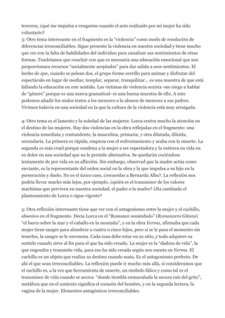 terceros, ¿qué me impulsa a vengarme cuando el acto realizado por mi mujer ha sido
voluntario?
3: Otro tema interesante en el fragmento es la “violencia” como modo de resolución de
diferencias irreconciliables. Sigue presente la violencia en nuestra sociedad y tiene mucho
que ver con la falta de habilidades del individuo para canalizar sus sentimientos de otras
formas. Tendríamos que concluir con que es necesaria una educación emocional que nos
proporcionara recursos “socialmente aceptados” para dar salida a esos sentimientos. El
hecho de que, cuando se pelean dos, el grupo forme corrillo para animar y disfrutar del
espectáculo en lugar de mediar, templar, separar, tranquilizar… es una muestra de que está
fallando la educación en este sentido. Las víctimas de violencia sexista -me niego a hablar
de “género” porque es una marca gramatical- es una buena muestra de ello. A esto
podemos añadir los malos tratos a los menores o lo abusos de menores a sus padres.
Vivimos todavía en una sociedad en la que la cultura de la violencia está muy arraigada.


4: Otro tema es el lamento y la soledad de las mujeres: Lorca centra mucho la atención en
el destino de las mujeres. Hay dos violencias en la obra reflejadas en el fragmento: una
violencia inmediata y contundente, la masculina, primaria; y otra dilatada, diluida,
secundaria. La primera es rápida, empieza con el enfrentamiento y acaba con la muerte. La
segunda es más cruel porque condena a la mujer a ser espectadora y la entierra en vida en
su dolor en una sociedad que no le permite alternativa. Se quedarán cociéndose
lentamente de por vida en su aflicción. Sin embargo, observad que la madre actúa como
enviante, es la representante del orden social en la obra y la que impulsa a su hijo en la
persecución y duelo. No es el único caso, ¿recuerdas a Bernarda Alba?. La reflexión nos
podría llevar mucho más lejos, por ejemplo, ¿quién es el transmisor de los valores
machistas que perviven en nuestra sociedad, el padre o la madre? ¿Ha cambiado el
planteamiento de Lorca o sigue vigente?


5: Otra reflexión interesante tiene que ver con el antagonismo entre la mujer y el cuchillo,
obsesivo en el fragmento. Decía Lorca en el “Romance sonámbulo” (Romancero Gitano)
“el barco sobre la mar y el caballo en la montaña”, y en la obra Yerma, afirmaba que cada
mujer tiene sangre para alumbrar a cuatro o cinco hijos, pero si se le pasa el momento sin
tenerlos, la sangre se le envenena. Cada cosa debe estar en su sitio, y todo adquiere su
sentido cuando sirve al fin para el que ha sido creado. La mujer es la “dadora de vida”, la
que engendra y transmite vida, para eso ha sido creada según nos cuenta en Yerma. El
cuchillo es un objeto que realiza su destino cuando mata. Es el antagonismo perfecto. De
ahí el que sean irreconciliables. La reflexión puede ir mucho más allá, si consideramos que
el cuchillo es, a la vez que herramienta de muerte, un símbolo fálico y como tal es el
transmisor de vida cuando se acerca “donde tiembla enmarañada la oscura raíz del grito”,
metáfora que en el contexto significa el corazón del hombre, y en la segunda lectura, la
vagina de la mujer. Elementos antagónicos irreconciliables.
 