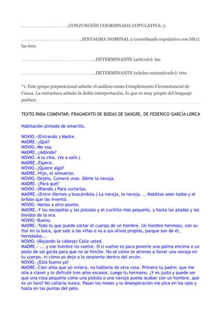 …………………………..CONJUNCIÓN COORDINADA COPULATIVA: y.


…………………………………..SINTAGMA NOMINAL 2 (coordinado copulativo con SN1):
las tres.


…………………………………………..DETERMINANTE (artículo): las.


…………………………………………..DETERMINANTE (núcleo sustantivado): tres.


*1: Este grupo preposicional admite el análisis como Complemento Circunstancial de
Causa. La estructura admite la doble interpretación, lo que es muy propio del lenguaje
poético.


TEXTO PARA COMENTAR: FRAGMENTO DE BODAS DE SANGRE, DE FEDERICO GARCÍA LORCA

Habitación pintada de amarillo.

NOVIO.-(Entrando.) Madre.
MADRE.-¿Qué?
NOVIO.-Me voy.
MADRE.-¿Adónde?
NOVIO.-A la viña. (Va a salir.)
MADRE.-Espera.
NOVIO.-¿Quiere algo?
MADRE.-Hijo, el almuerzo.
NOVIO.-Déjelo. Comeré uvas. Déme la navaja.
MADRE.-¿Para qué?
NOVIO.-(Riendo.) Para cortarlas.
MADRE.-(Entre dientes y buscándola.) La navaja, la navaja. .. Malditas sean todas y el
bribón que las inventó.
NOVIO.-Vamos a otro asunto.
MADRE.-Y las escopetas y las pistolas y el cuchillo más pequeño, y hasta las azadas y los
bieldos de la era.
NOVIO.-Bueno.
MADRE.-Todo lo que puede cortar el cuerpo de un hombre. Un hombre hermoso, con su
flor en la boca, que sale a las viñas o va a sus olivos propios, porque son de él,
heredados...
NOVIO.-(Bajando la cabeza) Calle usted.
MADRE.- ... y ese hombre no vuelve. O si vuelve es para ponerle una palma encima o un
plato de sal gorda para que no se hinche. No sé cómo te atreves a llevar una navaja en
tu cuerpo, ni cómo yo dejo a la serpiente dentro del arcón.
NOVIO.-¿Está bueno ya?
MADRE.-Cien años que yo viviera, no hablaría de otra cosa. Primero tu padre; que me
olía a clavel y lo disfruté tres años escasos. Luego tu hermano. ¿Y es justo y puede ser
que una cosa pequeña como una pistola o una navaja pueda acabar con un hombre, que
es un toro? No callaría nunca. Pasan los meses y la desesperación me pica en los ojos y
hasta en las puntas del pelo.
 