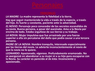 Personajes
                               PRINCIPALES
LA MADRE: La madre representa la fidelidad a la tierra.
Hay que seguir manteniendo la vida a través de la especie, a través
del hijo. Es fuerte y constante, paciente ante la adversidad.
EL NOVIO: Personaje poco conocedor de los secretos escondidos de
su novia. Buena persona, a pesar del asesinato. Ama a la Novia por
encima de todo. Estaba orgulloso de sus tierras y su trabajo.
LA NOVIA: Mujer impulsiva que fue arrastrada por una fuerza
superior a ella sin percatarse del daño que podía causar a una tercera
persona.
PADRE DE LA NOVIA: Hombre tranquilo, interesado especialmente
por las tierras del novio. Le advierte inconscientemente al novio de
que la novia no lo quiere.
LEONARDO: Apasionado, vigoroso. Profundamente enamorado. No
se avergonzó en abandonar a su mujer ni a su hijo para escaparse con
la Novia. Su carácter es parecido al de ésta: Inconsciente y
apasionado.
 