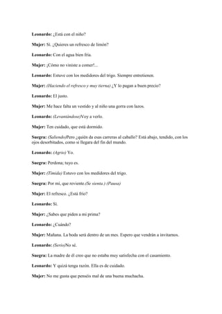 Leonardo: ¿Está con el niño?

Mujer: Sí. ¿Quieres un refresco de limón?

Leonardo: Con el agua bien fría.

Mujer: ¡Cómo no viniste a comer!...

Leonardo: Estuve con los medidores del trigo. Siempre entretienen.

Mujer: (Haciendo el refresco y muy tierna) ¿Y lo pagan a buen precio?

Leonardo: El justo.

Mujer: Me hace falta un vestido y al niño una gorra con lazos.

Leonardo: (Levantándose)Voy a verlo.

Mujer: Ten cuidado, que está dormido.

Suegra: (Saliendo)Pero ¿quién da esas carreras al caballo? Está abajo, tendido, con los
ojos desorbitados, como si llegara del fin del mundo.

Leonardo: (Agrio) Yo.

Suegra: Perdona; tuyo es.

Mujer: (Tímida) Estuvo con los medidores del trigo.

Suegra: Por mí, que reviente.(Se sienta.) (Pausa)

Mujer: El refresco. ¿Está frío?

Leonardo: Sí.

Mujer: ¿Sabes que piden a mi prima?

Leonardo: ¿Cuándo?

Mujer: Mañana. La boda será dentro de un mes. Espero que vendrán a invitarnos.

Leonardo: (Serio)No sé.

Suegra: La madre de él creo que no estaba muy satisfecha con el casamiento.

Leonardo: Y quizá tenga razón. Ella es de cuidado.

Mujer: No me gusta que penséis mal de una buena muchacha.
 