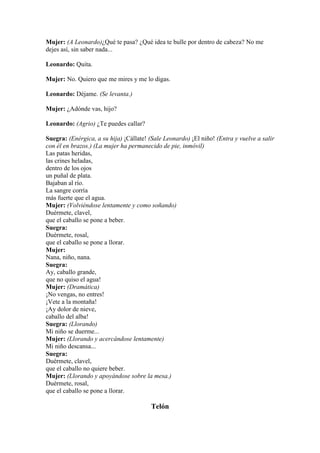 Mujer: (A Leonardo)¿Qué te pasa? ¿Qué idea te bulle por dentro de cabeza? No me
dejes así, sin saber nada...

Leonardo: Quita.

Mujer: No. Quiero que me mires y me lo digas.

Leonardo: Déjame. (Se levanta.)

Mujer: ¿Adónde vas, hijo?

Leonardo: (Agrio) ¿Te puedes callar?

Suegra: (Enérgica, a su hija) ¡Cállate! (Sale Leonardo) ¡El niño! (Entra y vuelve a salir
con él en brazos.) (La mujer ha permanecido de pie, inmóvil)
Las patas heridas,
las crines heladas,
dentro de los ojos
un puñal de plata.
Bajaban al río.
La sangre corría
más fuerte que el agua.
Mujer: (Volviéndose lentamente y como soñando)
Duérmete, clavel,
que el caballo se pone a beber.
Suegra:
Duérmete, rosal,
que el caballo se pone a llorar.
Mujer:
Nana, niño, nana.
Suegra:
Ay, caballo grande,
que no quiso el agua!
Mujer: (Dramática)
¡No vengas, no entres!
¡Vete a la montaña!
¡Ay dolor de nieve,
caballo del alba!
Suegra: (Llorando)
Mi niño se duerme...
Mujer: (Llorando y acercándose lentamente)
Mi niño descansa...
Suegra:
Duérmete, clavel,
que el caballo no quiere beber.
Mujer: (Llorando y apoyándose sobre la mesa.)
Duérmete, rosal,
que el caballo se pone a llorar.

                                         Telón
 