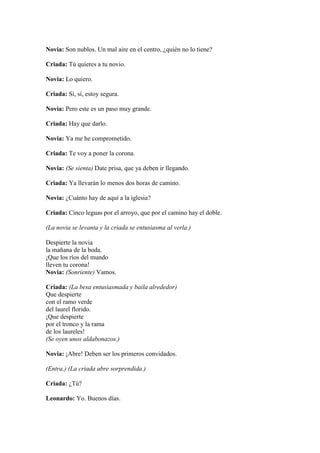 Novia: Son nublos. Un mal aire en el centro, ¿quién no lo tiene?

Criada: Tú quieres a tu novio.

Novia: Lo quiero.

Criada: Sí, sí, estoy segura.

Novia: Pero este es un paso muy grande.

Criada: Hay que darlo.

Novia: Ya me he comprometido.

Criada: Te voy a poner la corona.

Novia: (Se sienta) Date prisa, que ya deben ir llegando.

Criada: Ya llevarán lo menos dos horas de camino.

Novia: ¿Cuánto hay de aquí a la iglesia?

Criada: Cinco leguas por el arroyo, que por el camino hay el doble.

(La novia se levanta y la criada se entusiasma al verla.)

Despierte la novia
la mañana de la boda.
¡Que los ríos del mundo
lleven tu corona!
Novia: (Sonriente) Vamos.

Criada: (La besa entusiasmada y baila alrededor)
Que despierte
con el ramo verde
del laurel florido.
¡Que despierte
por el tronco y la rama
de los laureles!
(Se oyen unos aldabonazos.)

Novia: ¡Abre! Deben ser los primeros convidados.

(Entra.) (La criada abre sorprendida.)

Criada: ¿Tú?

Leonardo: Yo. Buenos días.
 