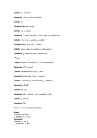 Criada: ¡El primero!

Leonardo: ¿No me han convidado?

Criada: Sí.

Leonardo: Por eso vengo.

Criada: ¿Y tu mujer?

Leonardo: Yo vine a caballo. Ella se acerca por el camino.

Criada: ¿No te has encontrado a nadie?

Leonardo: Los pasé con el caballo.

Criada: Vas a matar al animal con tanta carrera.

Leonardo: ¡Cuando se muera, muerto está!

(Pausa)

Criada: Siéntate. Todavía no se ha levantado nadie.

Leonardo: ¿Y la novia?

Criada: Ahora mismo la voy a vestir.

Leonardo: ¡La novia! ¡Estará contenta!

Criada: (Variando la conversación.) ¿Y el niño?

Leonardo: ¿Cuál?

Criada: Tu hijo.

Leonardo: (Recordando como soñoliento) ¡Ah!

Criada: ¿Lo traen?

Leonardo: No.

(Pausa. Voces cantando muy lejos)

Voces:
¡Despierte la novia
la mañana de la boda!
Leonardo:
Despierte la novia
la mañana de la boda.
 