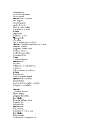¡Que despierte
por el tronco y la rama
de los laureles!
Muchacha 2: (Entrando)
Que despierte
con el largo pelo,
camisa de nieve,
botas de charol y plata
y jazmines en la frente.
Criada:
¡Ay pastora,
que la luna asoma!
Muchacha 1:
¡Ay galán,
deja tu sombrero por el olivar!
Mozo 1: (Entrando con el sombrero en alto)
Despierte la novia.
que por los campos viene
rondando la boda,
con bandejas de dalias
y panes de gloria.
Voces:
¡Despierte la novia!
Muchacha 2:
La novia
se ha puesto su blanca corona,
y el novio
se la prende con lazos de oro.
Criada:
Por el toronjil
la novia no puede dormir.
Muchacha 3: (Entrando)
Por el naranjel
el novio le ofrece cuchara y mantel.
(Entran tres convidados.)

Mozo 1:
¡Despierta. paloma!
El alba despeja
campanas de sombra.
Convidado:
La novia, la blanca novia,
hoy doncella,
mañana señora.
Muchacha 1:
Baja, morena,
arrastrando tu cola de seda.
Convidado:
Baja, morenita.
que llueve rocío la mañana fría.
 