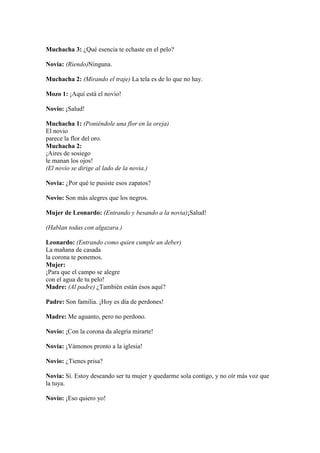 Muchacha 3: ¿Qué esencia te echaste en el pelo?

Novia: (Riendo)Ninguna.

Muchacha 2: (Mirando el traje) La tela es de lo que no hay.

Mozo 1: ¡Aquí está el novio!

Novio: ¡Salud!

Muchacha 1: (Poniéndole una flor en la oreja)
El novio
parece la flor del oro.
Muchacha 2:
¡Aires de sosiego
le manan los ojos!
(El novio se dirige al lado de la novia.)

Novia: ¿Por qué te pusiste esos zapatos?

Novio: Son más alegres que los negros.

Mujer de Leonardo: (Entrando y besando a la novia)¡Salud!

(Hablan todas con algazara.)

Leonardo: (Entrando como quien cumple un deber)
La mañana de casada
la corona te ponemos.
Mujer:
¡Para que el campo se alegre
con el agua de tu pelo!
Madre: (Al padre) ¿También están ésos aquí?

Padre: Son familia. ¡Hoy es día de perdones!

Madre: Me aguanto, pero no perdono.

Novio: ¡Con la corona da alegría mirarte!

Novia: ¡Vámonos pronto a la iglesia!

Novio: ¿Tienes prisa?

Novia: Sí. Estoy deseando ser tu mujer y quedarme sola contigo, y no oír más voz que
la tuya.

Novio: ¡Eso quiero yo!
 