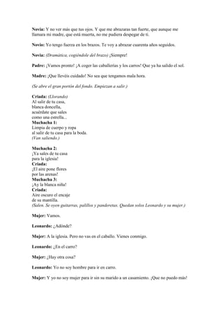 Novia: Y no ver más que tus ojos. Y que me abrazaras tan fuerte, que aunque me
llamara mi madre, que está muerta, no me pudiera despegar de ti.

Novio: Yo tengo fuerza en los brazos. Te voy a abrazar cuarenta años seguidos.

Novia: (Dramática, cogiéndole del brazo) ¡Siempre!

Padre: ¡Vamos pronto! ¡A coger las caballerías y los carros! Que ya ha salido el sol.

Madre: ¡Que llevéis cuidado! No sea que tengamos mala hora.

(Se abre el gran portón del fondo. Empiezan a salir.)

Criada: (Llorando)
Al salir de tu casa,
blanca doncella,
acuérdate que sales
como una estrella...
Muchacha 1:
Limpia de cuerpo y ropa
al salir de tu casa para la boda.
(Van saliendo.)

Muchacha 2:
¡Ya sales de tu casa
para la iglesia!
Criada:
¡El aire pone flores
por las arenas!
Muchacha 3:
¡Ay la blanca niña!
Criada:
Aire oscuro el encaje
de su mantilla.
(Salen. Se oyen guitarras, palillos y panderetas. Quedan solos Leonardo y su mujer.)

Mujer: Vamos.

Leonardo: ¿Adónde?

Mujer: A la iglesia. Pero no vas en el caballo. Vienes conmigo.

Leonardo: ¿En el carro?

Mujer: ¿Hay otra cosa?

Leonardo: Yo no soy hombre para ir en carro.

Mujer: Y yo no soy mujer para ir sin su marido a un casamiento. ¡Que no puedo más!
 