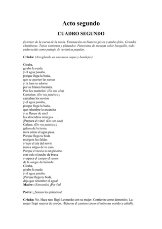 Acto segundo
                          CUADRO SEGUNDO
Exterior de la cueva de la novia. Entonación en blancos grises y azules fríos. Grandes
chumberas. Tonos sombríos y plateados. Panorama de mesetas color barquillo, todo
endurecido como paisaje de cerámica popular.

Criada: (Arreglando en una mesa copas y bandejas)

Giraba,
giraba la rueda
y el agua pasaba,
porque llega la boda,
que se aparten las ramas
y la luna se adorne
por su blanca baranda.
Pon los manteles! (En voz alta)
Cantaban. (En voz patética.)
cantaban los novios
y el agua pasaba,
porque llega la boda,
que relumbre la escarcha
y se llenen de miel
las almendras amargas.
¡Prepara el vino! (En voz alta)
Galana. (En voz patética.)
galana de la tierra.
mira cómo el agua pasa.
Porque llega tu boda
recógete las faldas
y bajo el ala del novio
nunca salgas de tu casa.
Porque el novio es un palomo
con todo el pecho de brasa
y espera el campo el rumor
de la sangre derramada.
Giraba,
giraba la rueda
y el agua pasaba.
¡Porque llega tu boda,
deja que relumbre el agua!
Madre: (Entrando) ¡Por fin!

Padre: ¿Somos los primeros?

Criada: No. Hace rato llegó Leonardo con su mujer. Corrieron como demonios. La
mujer llegó muerta de miedo. Hicieron el camino como si hubieran venido a caballo.
 