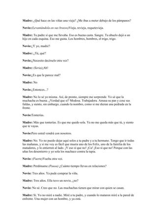 Madre: ¿Qué hace en las viñas una vieja? ¿Me ibas a meter debajo de los pámpanos?

Novio:(Levantándola en sus brazos)Vieja, revieja, requetevieja.

Madre: Tu padre sí que me llevaba. Eso es buena casta. Sangre. Tu abuelo dejó a un
hijo en cada esquina. Eso me gusta. Los hombres, hombres, el trigo, trigo.

Novio:¿Y yo, madre?

Madre: ¿Tú, qué?

Novio:¿Necesito decírselo otra vez?

Madre: (Seria)¡Ah!

Novio:¿Es que le parece mal?

Madre: No

Novio:¿Entonces...?

Madre: No lo sé yo misma. Así, de pronto, siempre me sorprende. Yo sé que la
muchacha es buena. ¿Verdad que sí? Modosa. Trabajadora. Amasa su pan y cose sus
faldas, y siento, sin embargo, cuando la nombro, como si me dieran una pedrada en la
frente.

Novio:Tonterías.

Madre: Más que tonterías. Es que me quedo sola. Ya no me queda más que tú, y siento
que te vayas.

Novio:Pero usted vendrá con nosotros.

Madre: No. Yo no puedo dejar aquí solos a tu padre y a tu hermano. Tengo que ir todas
las mañanas, y si me voy es fácil que muera uno de los Felix, uno de la familia de los
matadores, y lo entierren al lado. ¡Y eso sí que no! ¡Ca! ¡Eso sí que no! Porque con las
uñas los desentierro y yo sola los machaco contra la tapia.

Novio: (Fuerte)Vuelta otra vez.

Madre: Perdóname.(Pausa) ¿Cuánto tiempo llevas en relaciones?

Novio: Tres años. Ya pude comprar la viña.

Madre: Tres años. Ella tuvo un novio, ¿no?

Novio: No sé. Creo que no. Las muchachas tienen que mirar con quien se casan.

Madre: Sí. Yo no miré a nadie. Miré a tu padre, y cuando lo mataron miré a la pared de
enfrente. Una mujer con un hombre, y ya está.
 