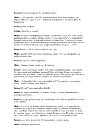 Padre: Ese busca la desgracia. No tiene buena sangre.

Madre: ¿Qué sangre va a tener? La de toda su familia. Mana de su bisabuelo, que
empezó matando, y sigue en toda la mala ralea, manejadores de cuchillos y gente de
falsa sonrisa.

Padre: ¡Vamos a dejarlo!

Criada: ¿Cómo lo va a dejar?

Madre: Me duele hasta la punta de las venas. En la frente de todos ellos yo no veo más
que la mano con que mataron a lo que era mío. ¿Tú me ves a mí? ¿No te parezco loca?
Pues es loca de no haber gritado todo lo que mi pecho necesita. Tengo en mi pecho un
grito siempre puesto de pie a quien tengo que castigar y meter entre los mantos. Pero me
llevan a los muertos y hay que callar. Luego la gente critica. (Se quita el manto)

Padre: Hoy no es día de que te acuerdes de esas cosas.

Madre: Cuando sale la conversación, tengo que hablar. Y hoy más. Porque hoy me
quedo sola en mi casa.

Padre: En espera de estar acompañada.

Madre: Esa es mi ilusión: los nietos. (Se sientan.)

Padre: Yo quiero que tengan muchos. Esta tierra necesita brazos que no sean pagados.
Hay que sostener una batalla con las malas hierbas, con los cardos, con los pedruscos
que salen no se sabe dónde. Y estos brazos tienen que ser de los dueños, que castiguen y
que dominen, que hagan brotar las simientes. Se necesitan muchos hijos.

Madre: ¡Y alguna hija! ¡Los varones son del viento! Tienen por fuerza que manejar
armas. Las niñas no salen jamás a la calle.

Padre: (Alegre) Yo creo que tendrán de todo.

Madre: Mi hijo la cubrirá bien. Es de buena simiente. Su padre pudo haber tenido
conmigo muchos hijos.

Padre: Lo que yo quisiera es que esto fuera cosa de un día. Que en seguida tuvieran dos
o tres hombres.

Madre: Pero no es así. Se tarda mucho. Por eso es tan terrible ver la sangre de una
derramada por el suelo. Una fuente que corre un minuto y a nosotros nos ha costado
años. Cuando yo llegué a ver a mi hijo, estaba tumbado en mitad de la calle. Me mojé
las manos de sangre y me las lamí con la lengua. Porque era mía. Tú no sabes lo que es
eso. En una custodia de cristal y topacios pondría yo la tierra empapada por ella.

Padre: Ahora tienes que esperar. Mi hija es ancha y tu hijo es fuerte.

Madre: Así espero. (Se levantan.)
 