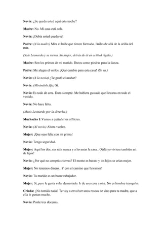 Novia: ¿Se queda usted aquí esta noche?

Madre: No. Mi casa está sola.

Novia: ¡Debía usted quedarse!

Padre: (A la madre) Mira el baile que tienen formado. Bailes de allá de la orilla del
mar.

(Sale Leonardo y se sienta. Su mujer, detrás de él en actitud rígida.)

Madre: Son los primos de mi marido. Duros como piedras para la danza.

Padre: Me alegra el verlos. ¡Qué cambio para esta casa! (Se va.)

Novio: (A la novia) ¿Te gustó el azahar?

Novia: (Mirándole fija) Sí.

Novio: Es todo de cera. Dura siempre. Me hubiera gustado que llevaras en todo el
vestido.

Novia: No hace falta.

(Mutis Leonardo por la derecha.)

Muchacha 1:Vamos a quitarle los alfileres.

Novia: (Al novio) Ahora vuelvo.

Mujer: ¡Que seas feliz con mi prima!

Novio: Tengo seguridad.

Mujer: Aquí los dos; sin salir nunca y a levantar la casa. ¡Ojalá yo viviera también así
de lejos!

Novio: ¿Por qué no compráis tierras? El monte es barato y los hijos se crían mejor.

Mujer: No tenemos dinero. ¡Y con el camino que llevamos!

Novio: Tu marido es un buen trabajador.

Mujer: Sí, pero le gusta volar demasiado. Ir de una cosa a otra. No es hombre tranquilo.

Criada: ¿No tomáis nada? Te voy a envolver unos roscos de vino para tu madre, que a
ella le gustan mucho.

Novio: Ponle tres docenas.
 